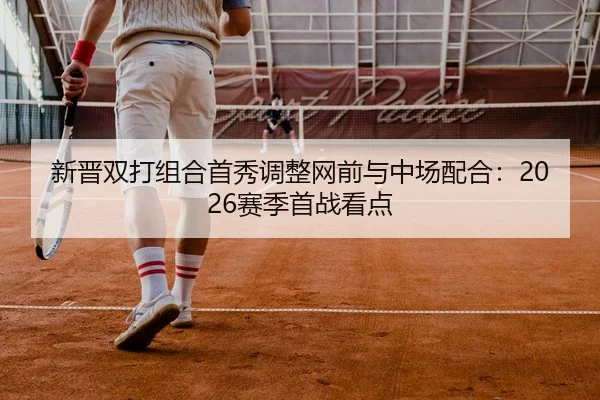 新晋双打组合首秀调整网前与中场配合：2026赛季首战看点